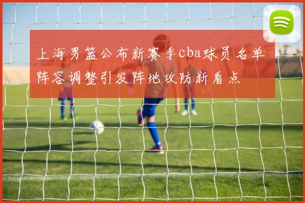 上海男篮公布新赛季cba球员名单 阵容调整引发阵地攻防新看点
