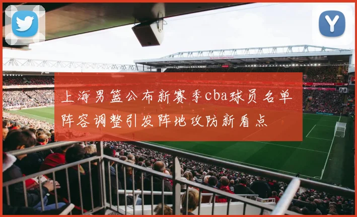 上海男篮公布新赛季cba球员名单 阵容调整引发阵地攻防新看点