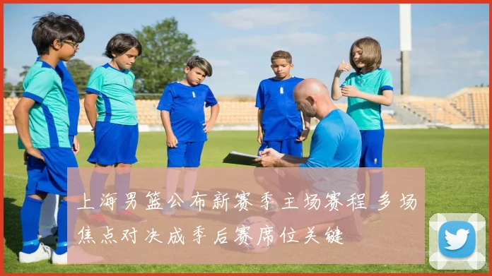 上海男篮公布新赛季主场赛程 多场焦点对决成季后赛席位关键